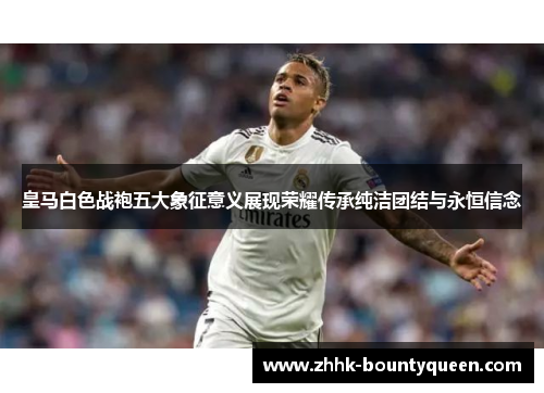 皇马白色战袍五大象征意义展现荣耀传承纯洁团结与永恒信念