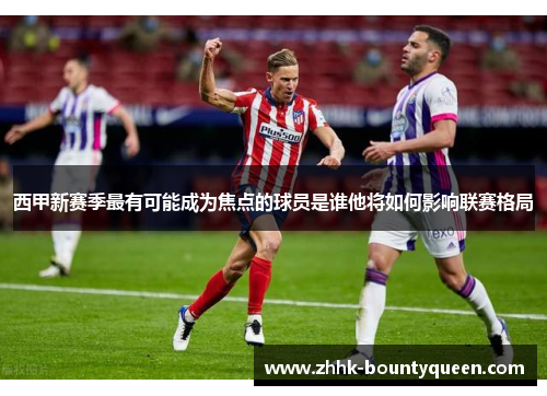西甲新赛季最有可能成为焦点的球员是谁他将如何影响联赛格局