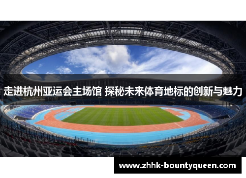 走进杭州亚运会主场馆 探秘未来体育地标的创新与魅力