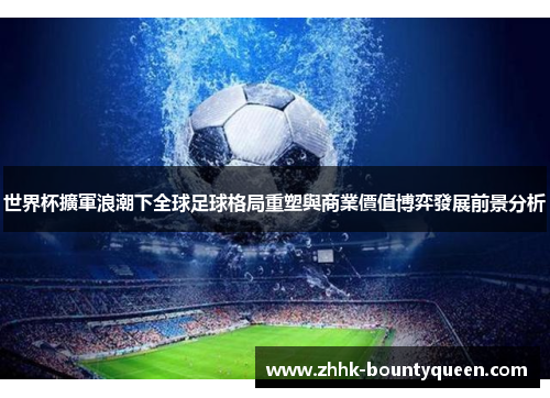 世界杯擴軍浪潮下全球足球格局重塑與商業價值博弈發展前景分析