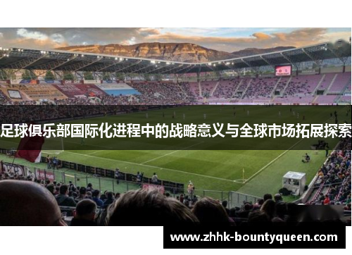 足球俱乐部国际化进程中的战略意义与全球市场拓展探索