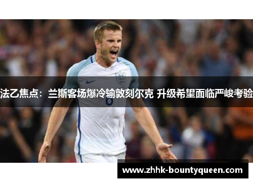 法乙焦点：兰斯客场爆冷输敦刻尔克 升级希望面临严峻考验