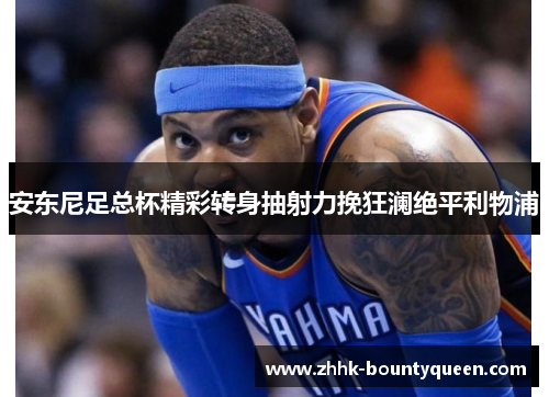 安东尼足总杯精彩转身抽射力挽狂澜绝平利物浦